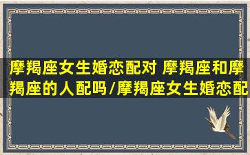 摩羯座女生婚恋配对 摩羯座和摩羯座的人配吗/摩羯座女生婚恋配对 摩羯座和摩羯座的人配吗-我的网站